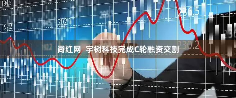 尚红网  宇树科技完成C轮融资交割