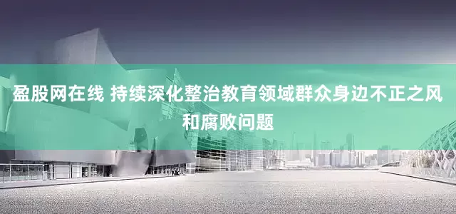 盈股网在线 持续深化整治教育领域群众身边不正之风和腐败问题