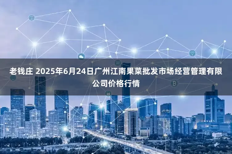 老钱庄 2025年6月24日广州江南果菜批发市场经营管理有限公司价格行情