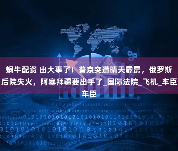 蜗牛配资 出大事了！普京突遭晴天霹雳，俄罗斯后院失火，阿塞拜疆要出手了_国际法院_飞机_车臣