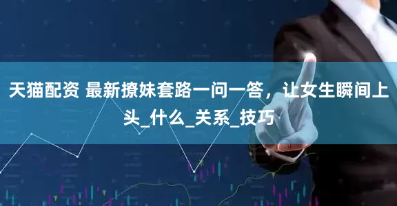 天猫配资 最新撩妹套路一问一答，让女生瞬间上头_什么_关系_技巧