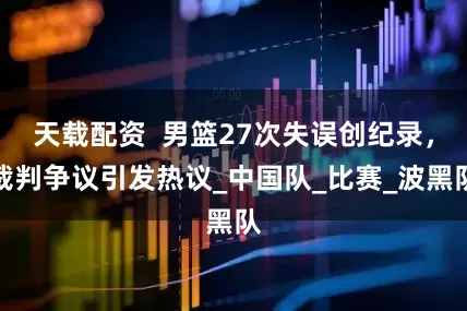 天载配资  男篮27次失误创纪录，裁判争议引发热议_中国队_比赛_波黑队