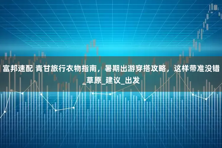 富邦速配 青甘旅行衣物指南，暑期出游穿搭攻略，这样带准没错_草原_建议_出发