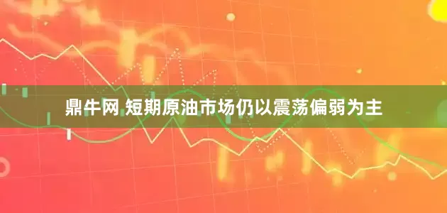 鼎牛网 短期原油市场仍以震荡偏弱为主