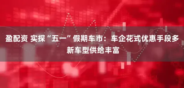 盈配资 实探“五一”假期车市：车企花式优惠手段多 新车型供给丰富