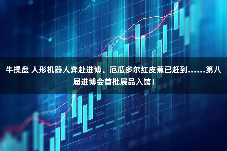牛操盘 人形机器人奔赴进博、厄瓜多尔红皮蕉已赶到……第八届进博会首批展品入馆！