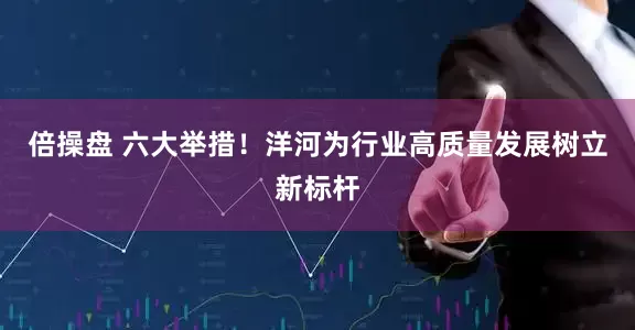 倍操盘 六大举措！洋河为行业高质量发展树立新标杆