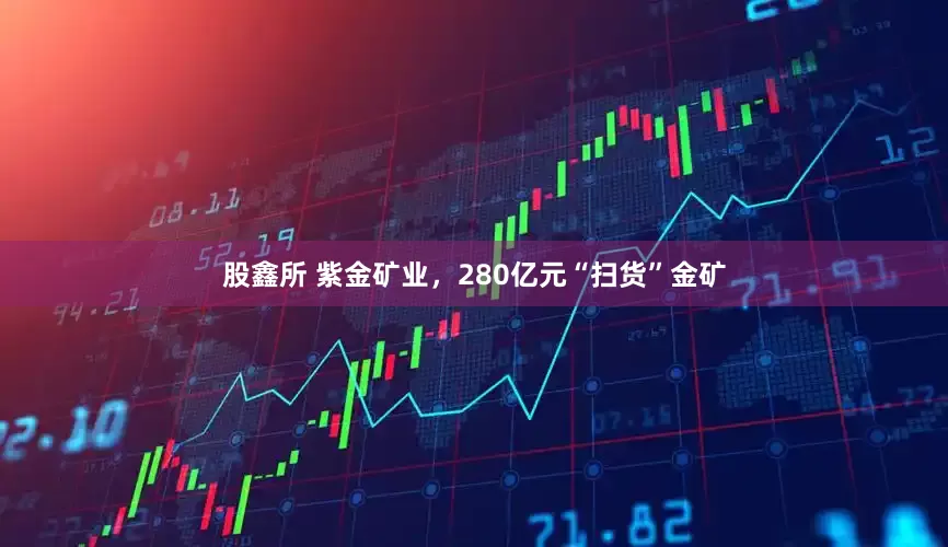 股鑫所 紫金矿业，280亿元“扫货”金矿
