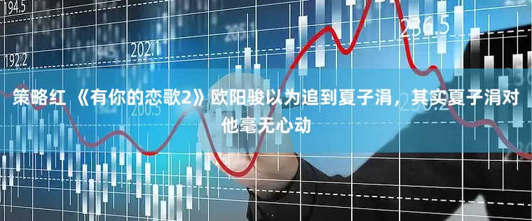 策略红 《有你的恋歌2》欧阳骏以为追到夏子涓，其实夏子涓对他毫无心动