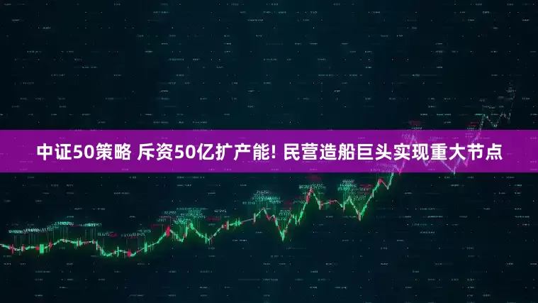 中证50策略 斥资50亿扩产能! 民营造船巨头实现重大节点