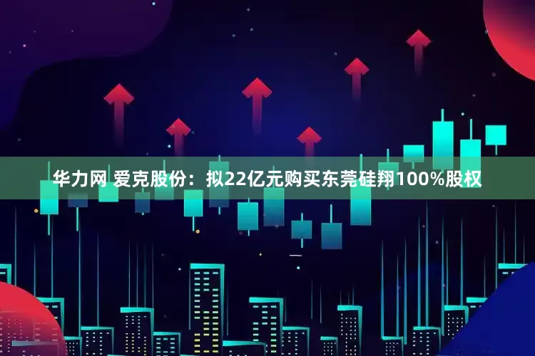 华力网 爱克股份：拟22亿元购买东莞硅翔100%股权