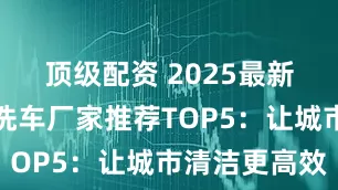 顶级配资 2025最新版路面冲洗车厂家推荐TOP5：让城市清洁更高效