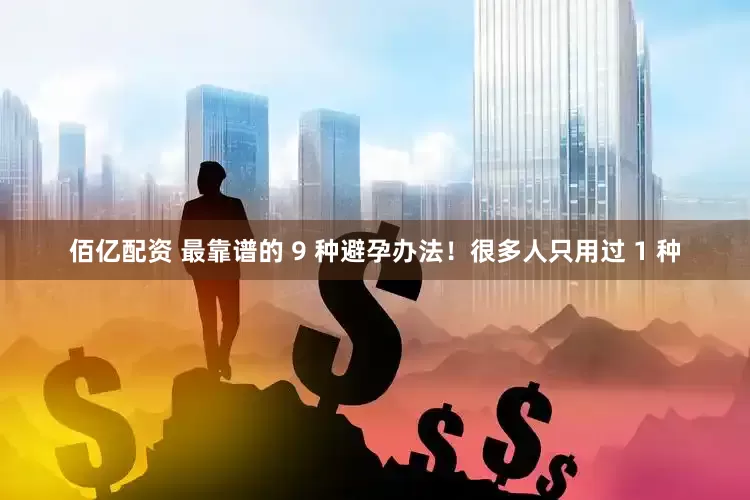 佰亿配资 最靠谱的 9 种避孕办法！很多人只用过 1 种