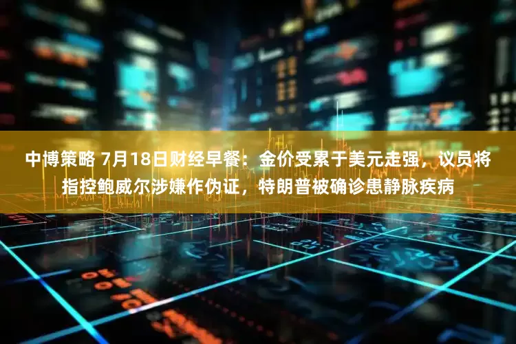 中博策略 7月18日财经早餐：金价受累于美元走强，议员将指控鲍威尔涉嫌作伪证，特朗普被确诊患静脉疾病
